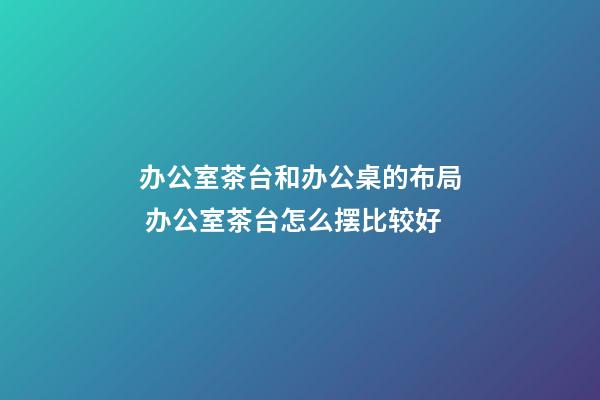 办公室茶台和办公桌的布局 办公室茶台怎么摆比较好